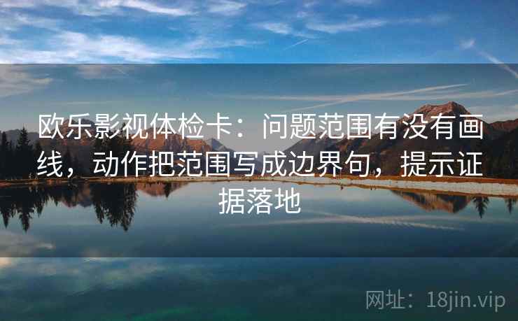 欧乐影视体检卡：问题范围有没有画线，动作把范围写成边界句，提示证据落地