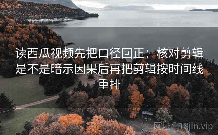 读西瓜视频先把口径回正：核对剪辑是不是暗示因果后再把剪辑按时间线重排