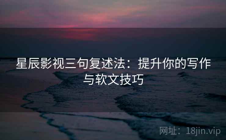 星辰影视三句复述法：提升你的写作与软文技巧