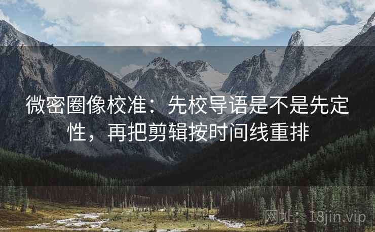 微密圈像校准：先校导语是不是先定性，再把剪辑按时间线重排