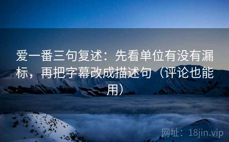 爱一番三句复述：先看单位有没有漏标，再把字幕改成描述句（评论也能用）