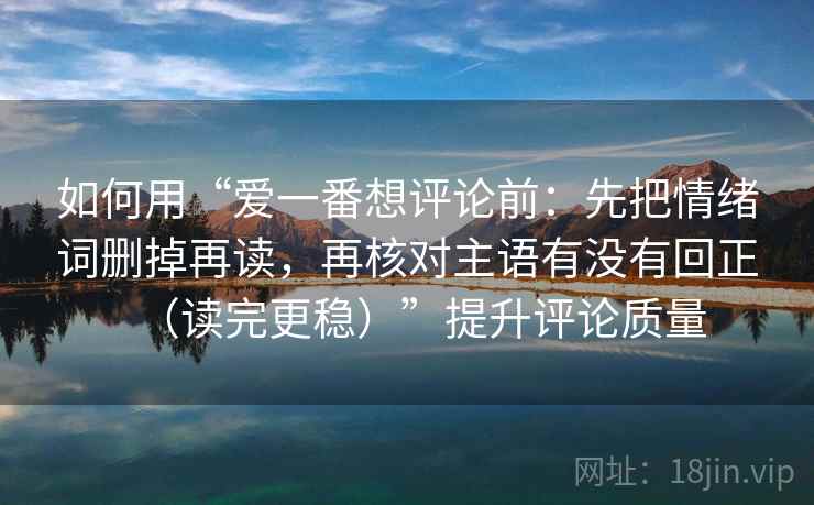 如何用“爱一番想评论前：先把情绪词删掉再读，再核对主语有没有回正（读完更稳）”提升评论质量