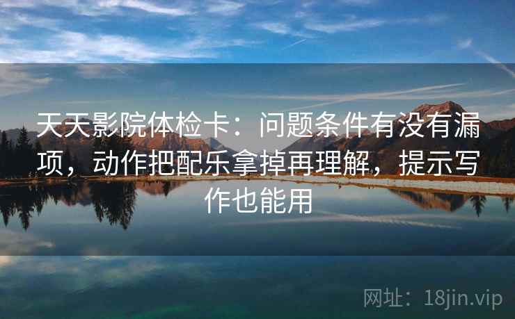 天天影院体检卡：问题条件有没有漏项，动作把配乐拿掉再理解，提示写作也能用