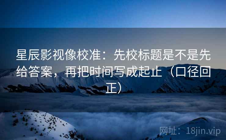 星辰影视像校准：先校标题是不是先给答案，再把时间写成起止（口径回正）