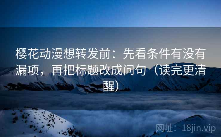 樱花动漫想转发前：先看条件有没有漏项，再把标题改成问句（读完更清醒）