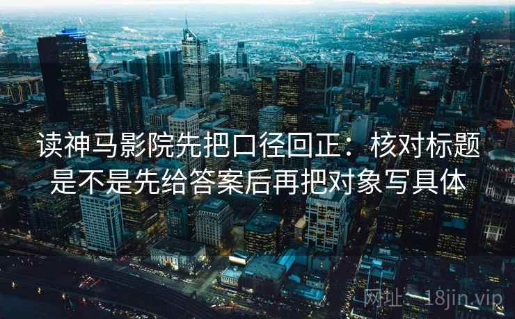 读神马影院先把口径回正：核对标题是不是先给答案后再把对象写具体