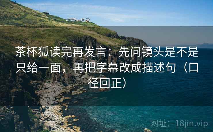 茶杯狐读完再发言：先问镜头是不是只给一面，再把字幕改成描述句（口径回正）
