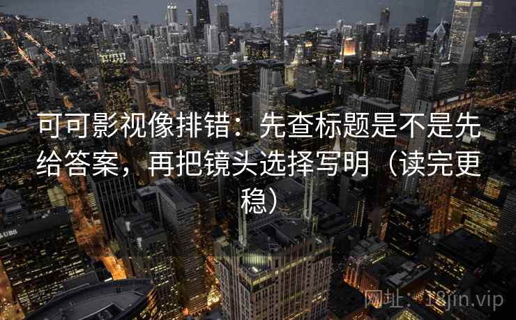 可可影视像排错：先查标题是不是先给答案，再把镜头选择写明（读完更稳）