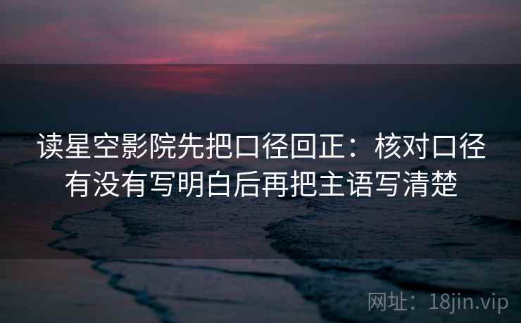读星空影院先把口径回正:核对口径有没有写明白后再把主语写清楚 读星空影院先把口径回正:核对口径有没有写明白后再把主语写清楚