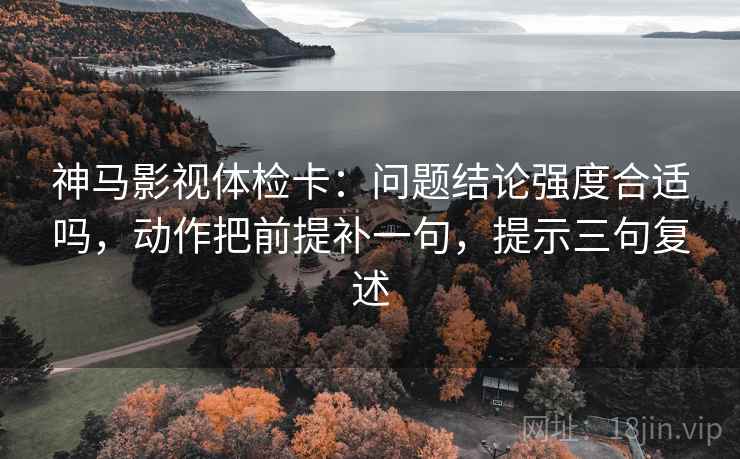 神马影视体检卡：问题结论强度合适吗，动作把前提补一句，提示三句复述