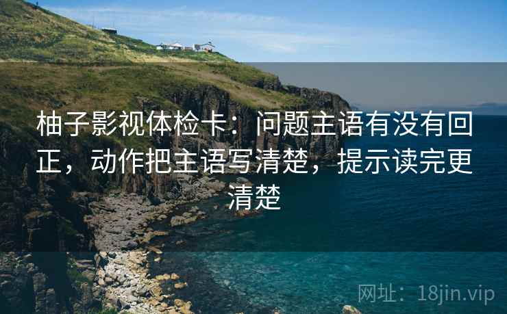 柚子影视体检卡:问题主语有没有回正,动作把主语写清楚,提示读完更清楚 柚子影视体检卡:问题主语有没有回正,动作把主语写清楚,提示读完更清楚