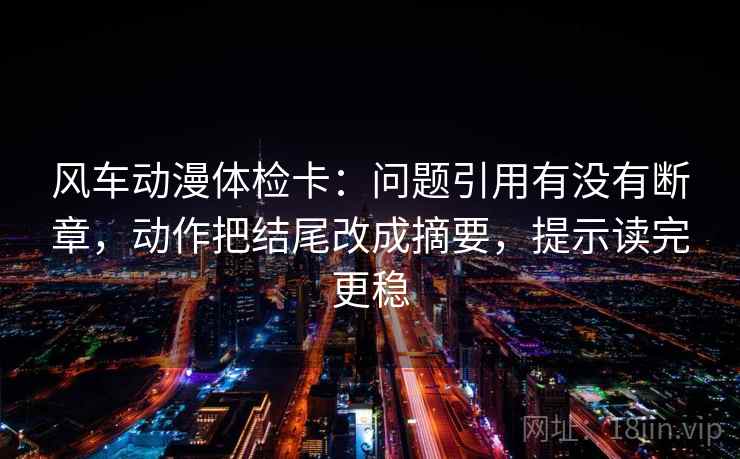 风车动漫体检卡：问题引用有没有断章，动作把结尾改成摘要，提示读完更稳