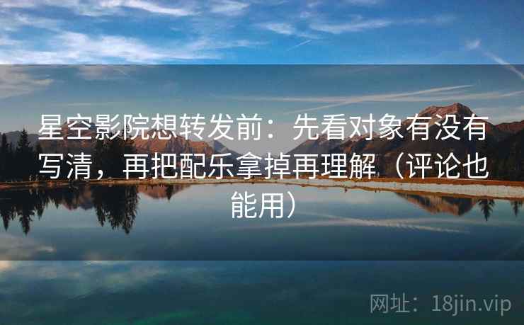 星空影院想转发前：先看对象有没有写清，再把配乐拿掉再理解（评论也能用）