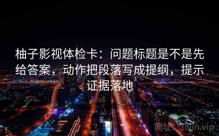 柚子影视体检卡：问题标题是不是先给答案，动作把段落写成提纲，提示证据落地