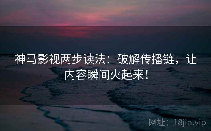 神马影视两步读法：破解传播链，让内容瞬间火起来！