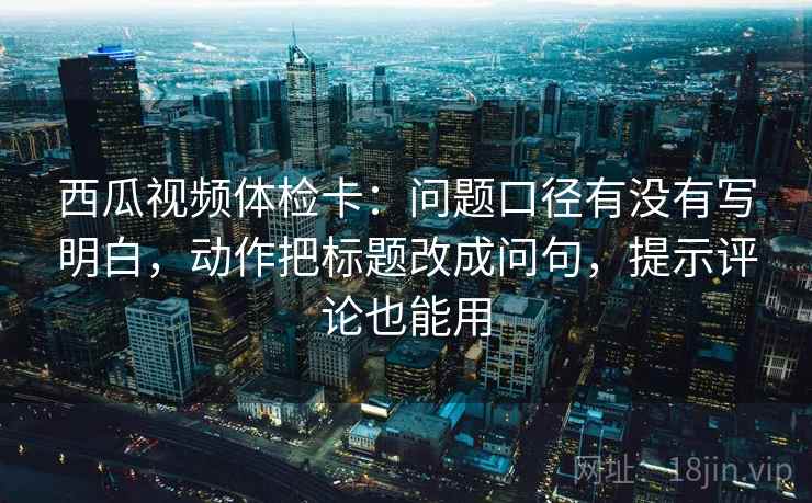 西瓜视频体检卡：问题口径有没有写明白，动作把标题改成问句，提示评论也能用