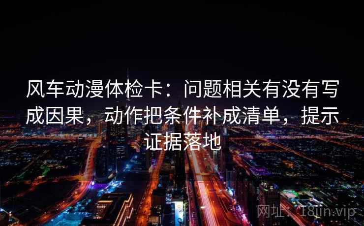 风车动漫体检卡：问题相关有没有写成因果，动作把条件补成清单，提示证据落地