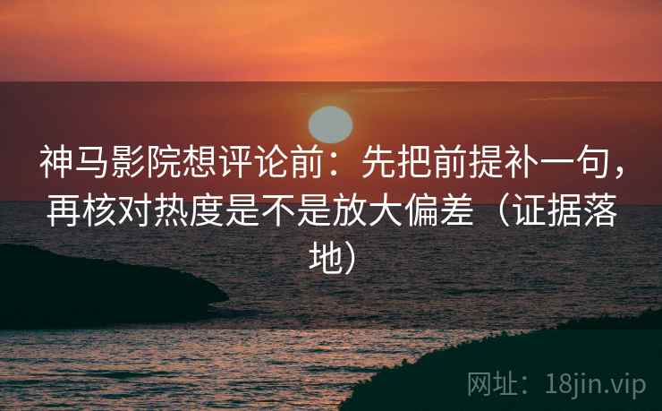 神马影院想评论前：先把前提补一句，再核对热度是不是放大偏差（证据落地）