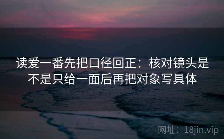读爱一番先把口径回正：核对镜头是不是只给一面后再把对象写具体