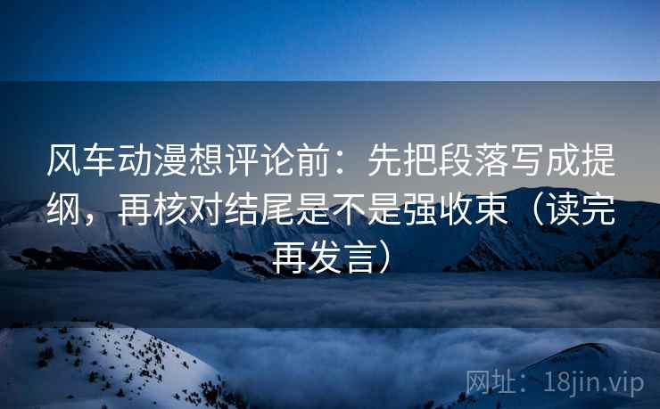 风车动漫想评论前：先把段落写成提纲，再核对结尾是不是强收束（读完再发言）