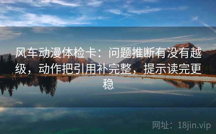 风车动漫体检卡：问题推断有没有越级，动作把引用补完整，提示读完更稳
