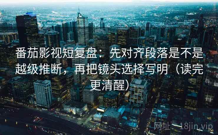 番茄影视短复盘：先对齐段落是不是越级推断，再把镜头选择写明（读完更清醒）