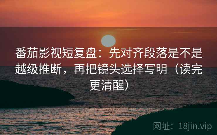 番茄影视短复盘：先对齐段落是不是越级推断，再把镜头选择写明（读完更清醒）