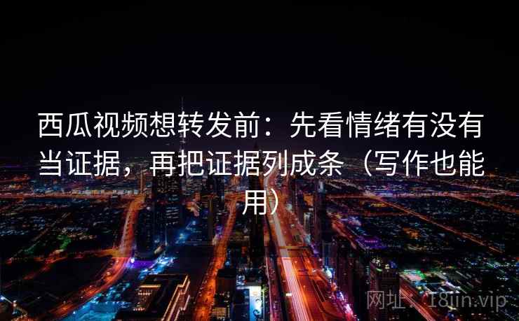西瓜视频想转发前：先看情绪有没有当证据，再把证据列成条（写作也能用）