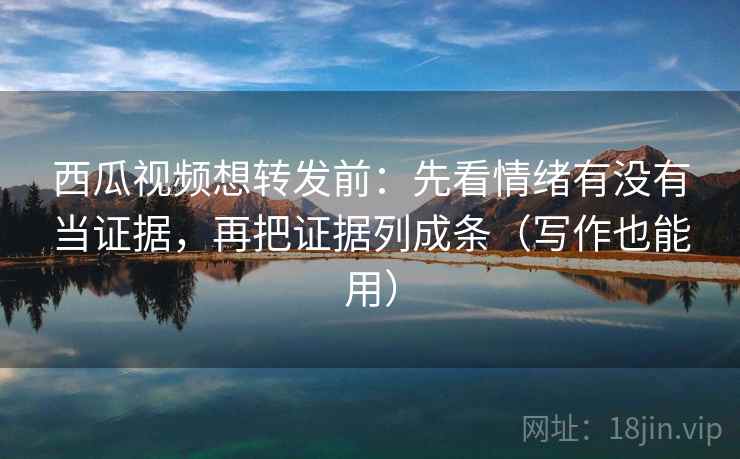 西瓜视频想转发前：先看情绪有没有当证据，再把证据列成条（写作也能用）