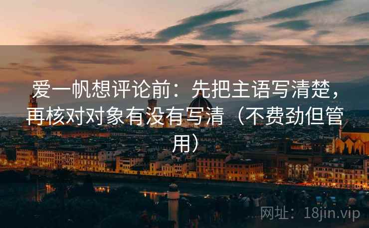 爱一帆想评论前：先把主语写清楚，再核对对象有没有写清（不费劲但管用）