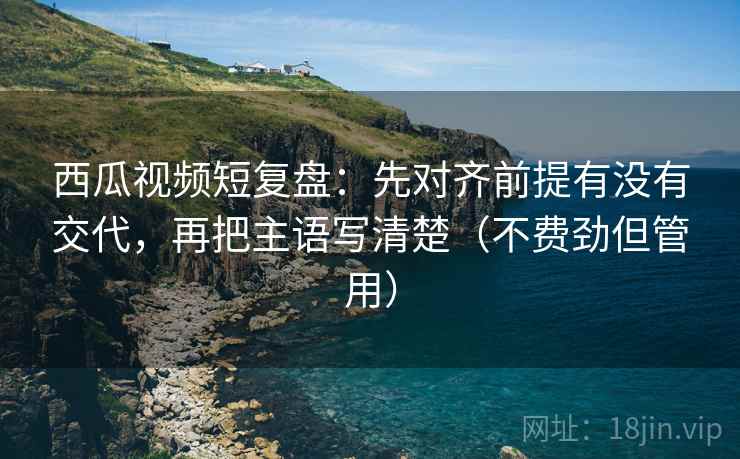 西瓜视频短复盘：先对齐前提有没有交代，再把主语写清楚（不费劲但管用）