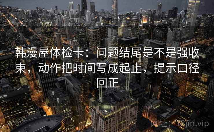 韩漫屋体检卡：问题结尾是不是强收束，动作把时间写成起止，提示口径回正