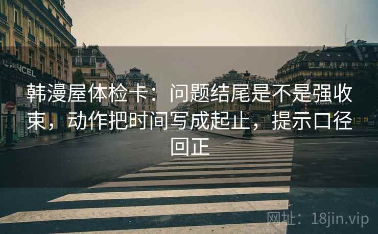 韩漫屋体检卡：问题结尾是不是强收束，动作把时间写成起止，提示口径回正