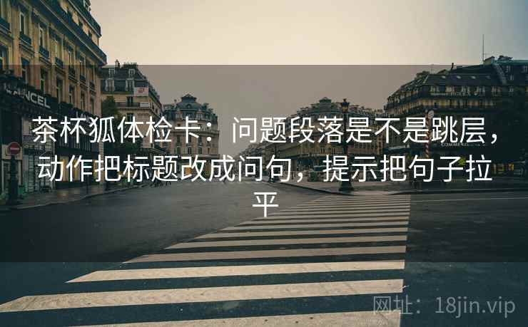 茶杯狐体检卡：问题段落是不是跳层，动作把标题改成问句，提示把句子拉平