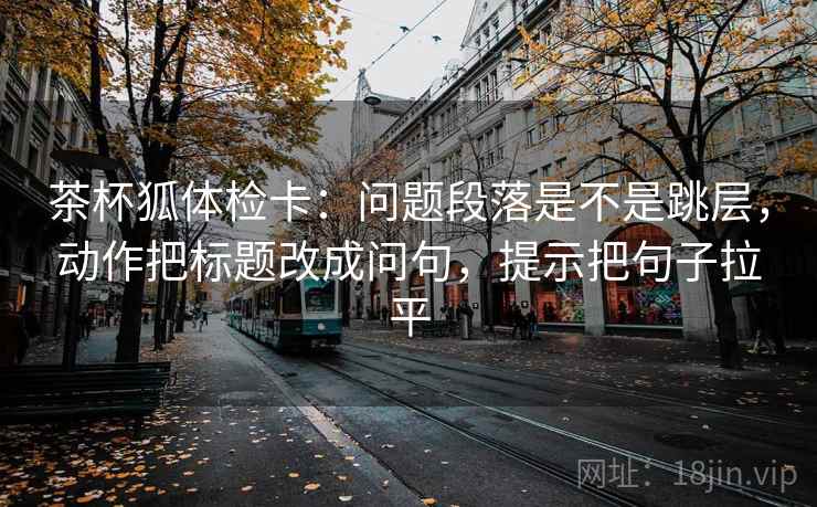 茶杯狐体检卡：问题段落是不是跳层，动作把标题改成问句，提示把句子拉平