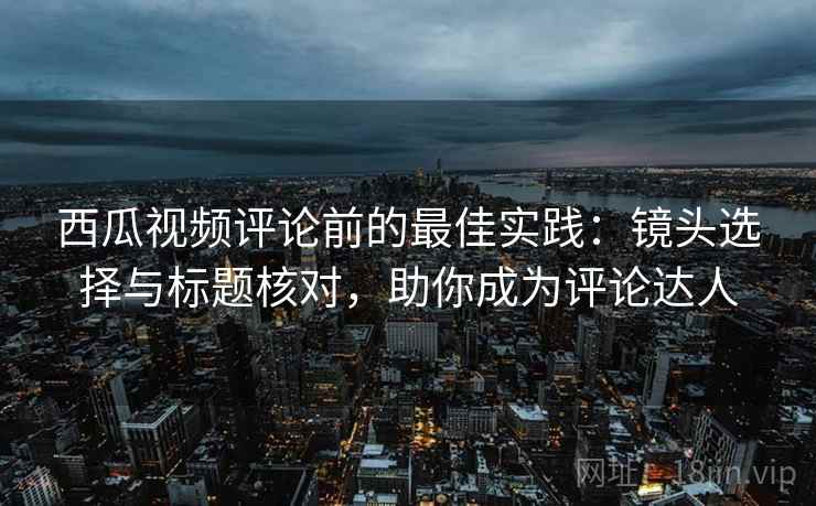 西瓜视频评论前的最佳实践：镜头选择与标题核对，助你成为评论达人