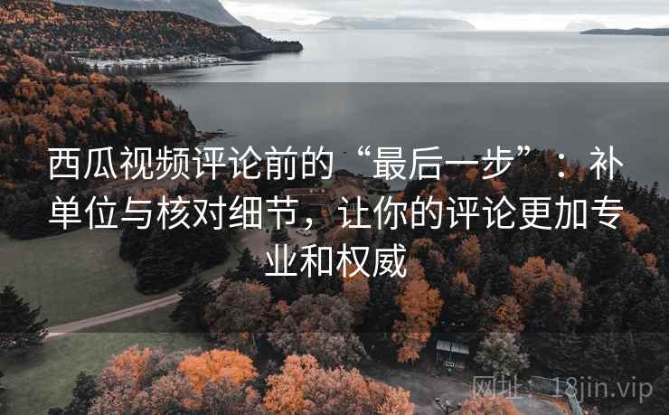 西瓜视频评论前的“最后一步”：补单位与核对细节，让你的评论更加专业和权威