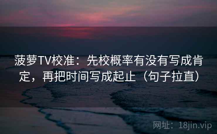 菠萝TV校准：先校概率有没有写成肯定，再把时间写成起止（句子拉直）