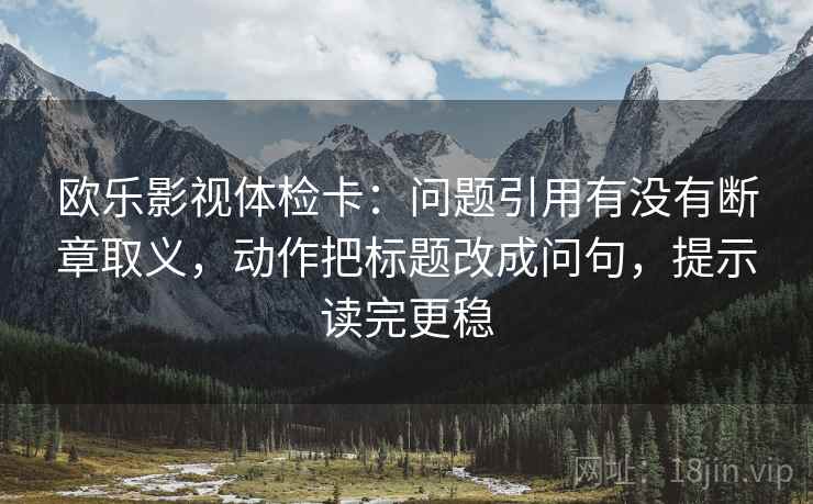 欧乐影视体检卡：问题引用有没有断章取义，动作把标题改成问句，提示读完更稳