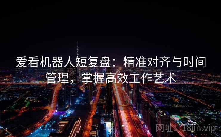 爱看机器人短复盘：精准对齐与时间管理，掌握高效工作艺术