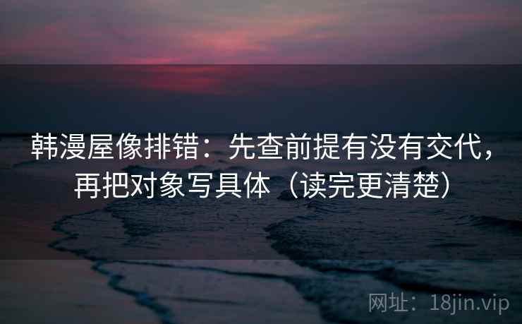 韩漫屋像排错：先查前提有没有交代，再把对象写具体（读完更清楚）