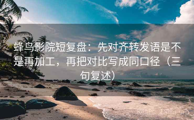 蜂鸟影院短复盘：先对齐转发语是不是再加工，再把对比写成同口径（三句复述）