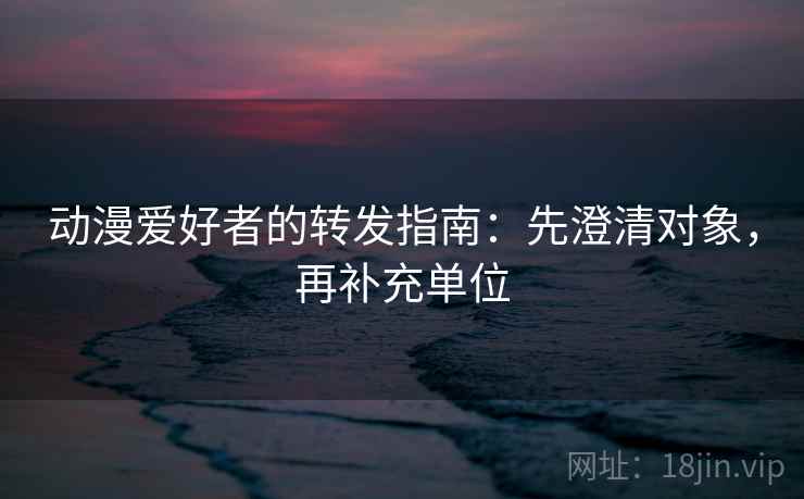 动漫爱好者的转发指南：先澄清对象，再补充单位