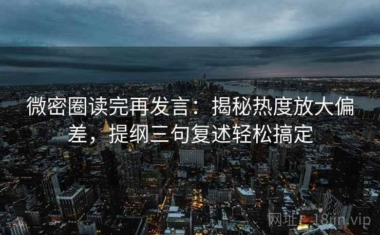 微密圈读完再发言：揭秘热度放大偏差，提纲三句复述轻松搞定