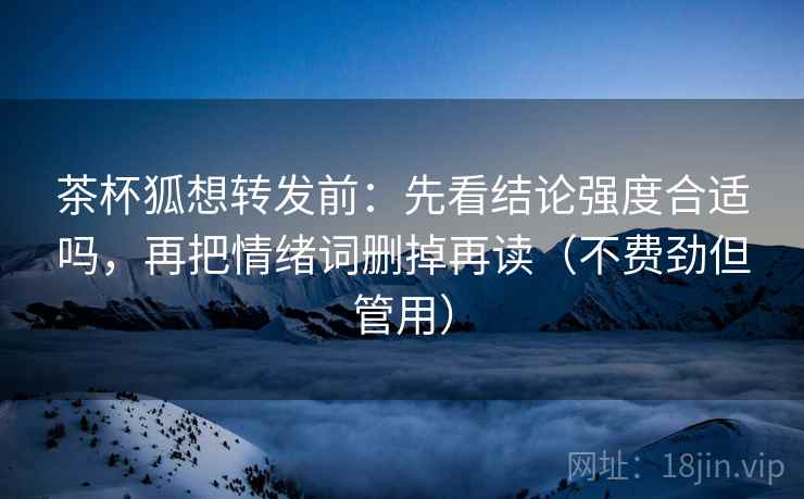茶杯狐想转发前：先看结论强度合适吗，再把情绪词删掉再读（不费劲但管用）