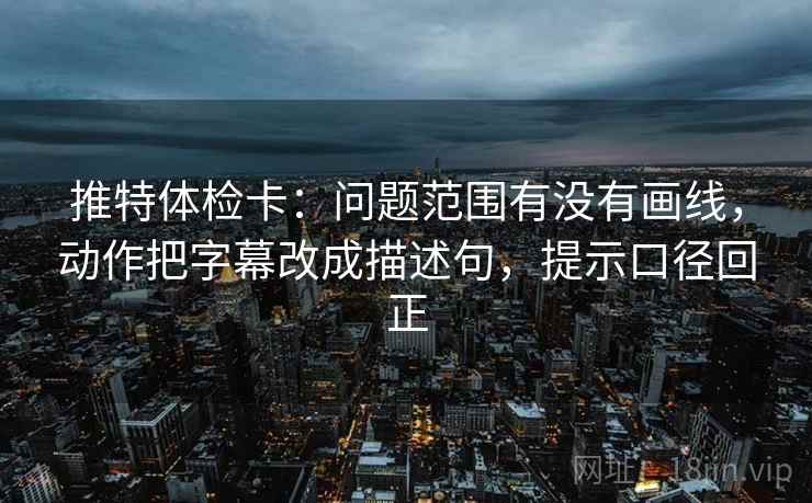 推特体检卡：问题范围有没有画线，动作把字幕改成描述句，提示口径回正