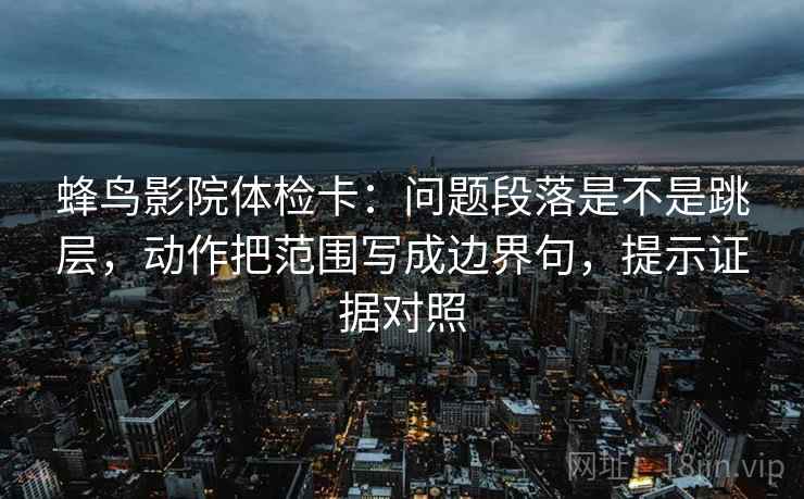 蜂鸟影院体检卡：问题段落是不是跳层，动作把范围写成边界句，提示证据对照