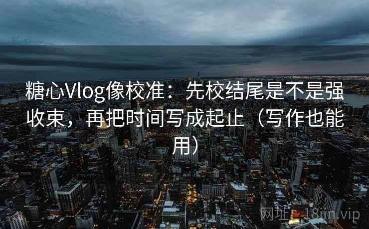 糖心Vlog像校准：先校结尾是不是强收束，再把时间写成起止（写作也能用）