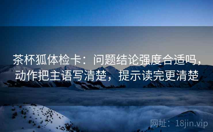 茶杯狐体检卡：问题结论强度合适吗，动作把主语写清楚，提示读完更清楚
