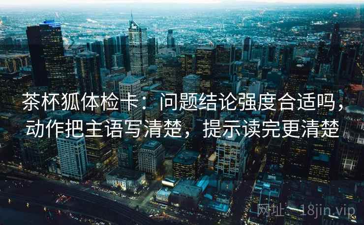 茶杯狐体检卡：问题结论强度合适吗，动作把主语写清楚，提示读完更清楚